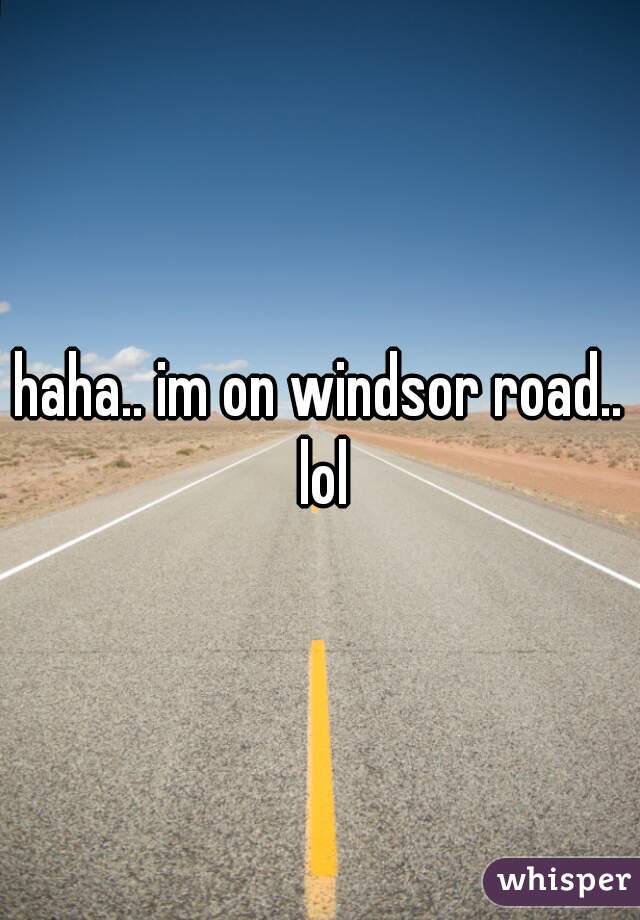 haha.. im on windsor road.. lol