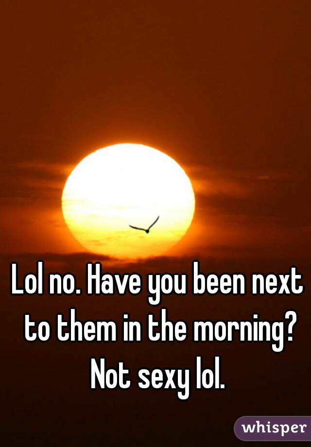 Lol no. Have you been next to them in the morning? Not sexy lol. 