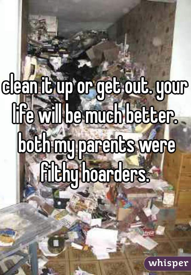 clean it up or get out. your life will be much better.  both my parents were filthy hoarders. 