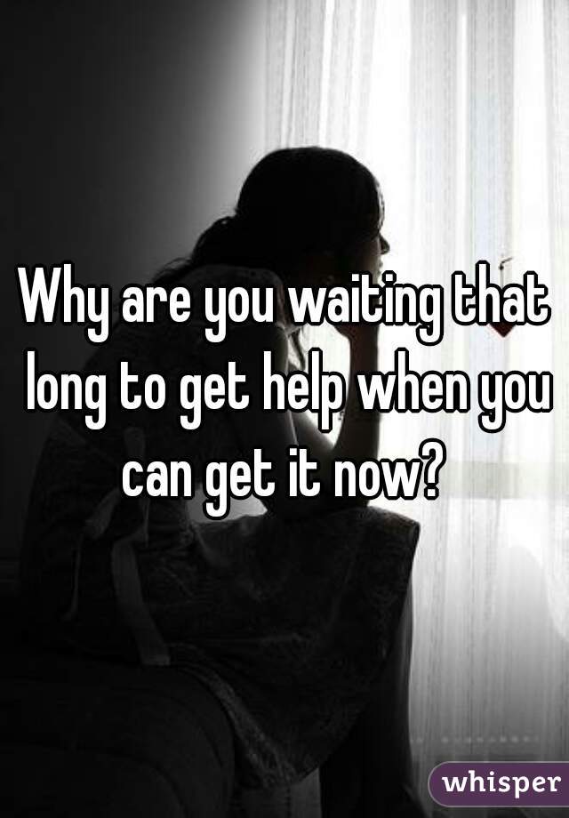 Why are you waiting that long to get help when you can get it now? 