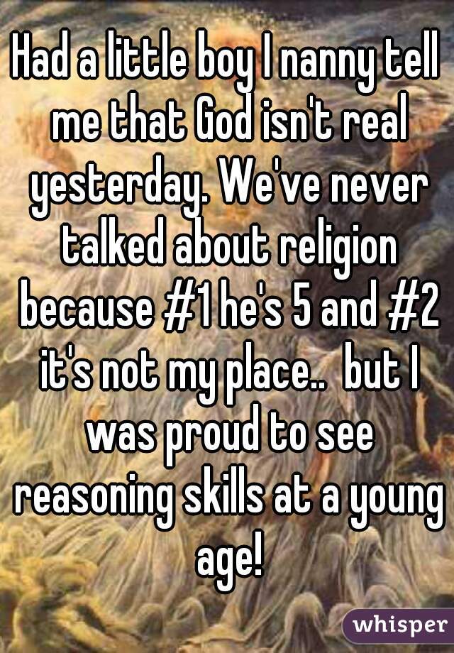 Had a little boy I nanny tell me that God isn't real yesterday. We've never talked about religion because #1 he's 5 and #2 it's not my place..  but I was proud to see reasoning skills at a young age!