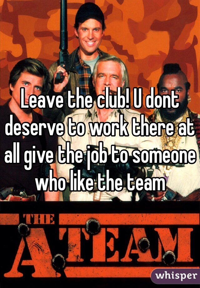 Leave the club! U dont deserve to work there at all give the job to someone who like the team
