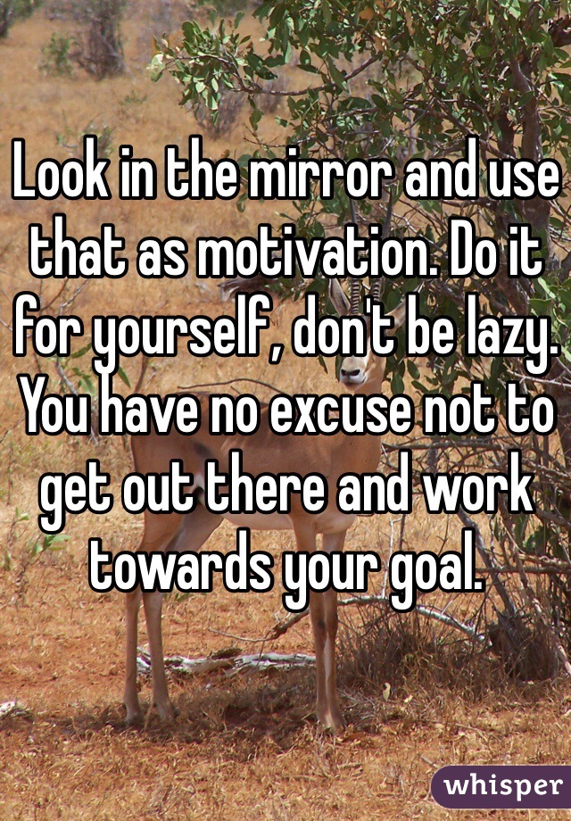 Look in the mirror and use that as motivation. Do it for yourself, don't be lazy. You have no excuse not to get out there and work towards your goal.