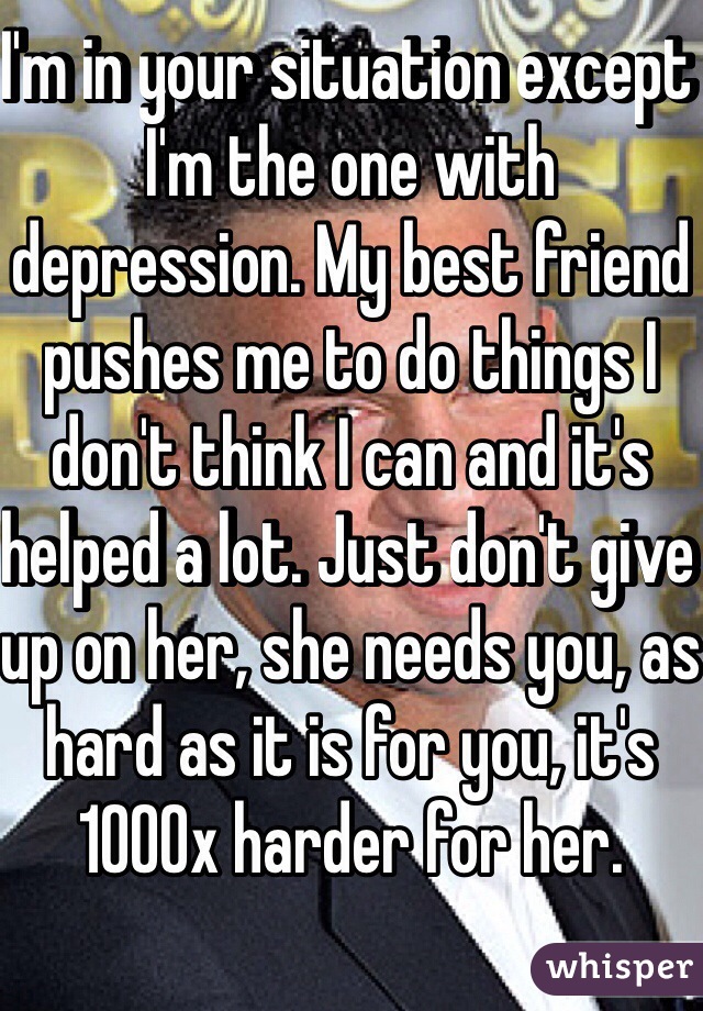 I'm in your situation except I'm the one with depression. My best friend pushes me to do things I don't think I can and it's helped a lot. Just don't give up on her, she needs you, as hard as it is for you, it's 1000x harder for her. 