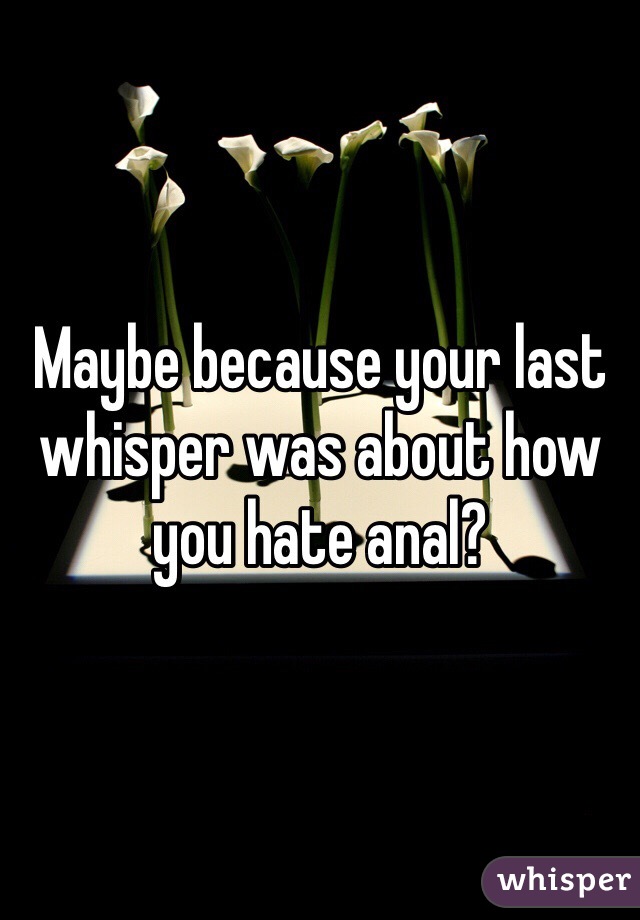 Maybe because your last whisper was about how you hate anal?