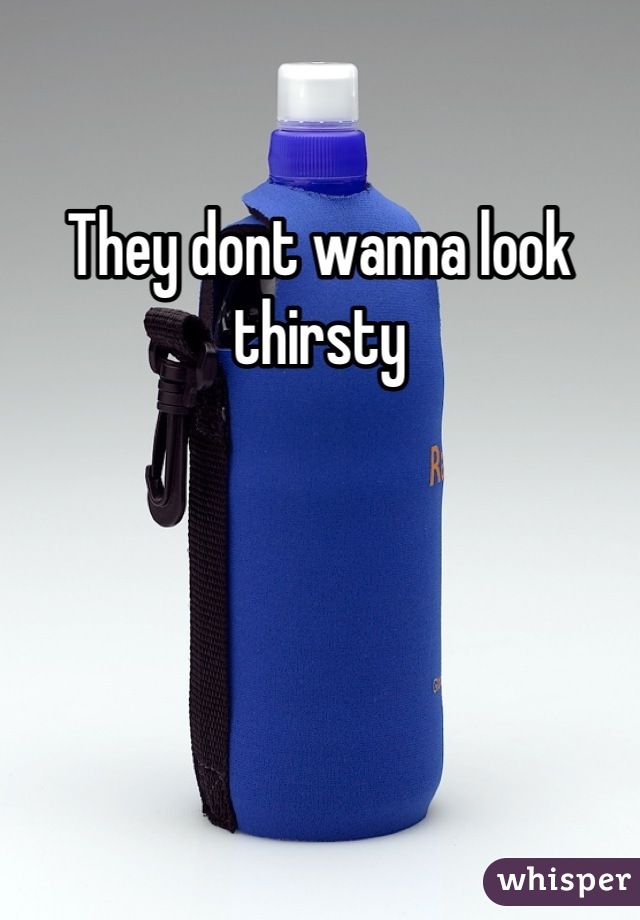 They dont wanna look thirsty