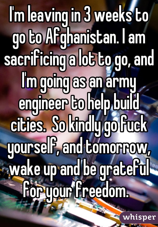I'm leaving in 3 weeks to go to Afghanistan. I am sacrificing a lot to go, and I'm going as an army engineer to help build cities.  So kindly go fuck yourself, and tomorrow, wake up and be grateful for your freedom.  