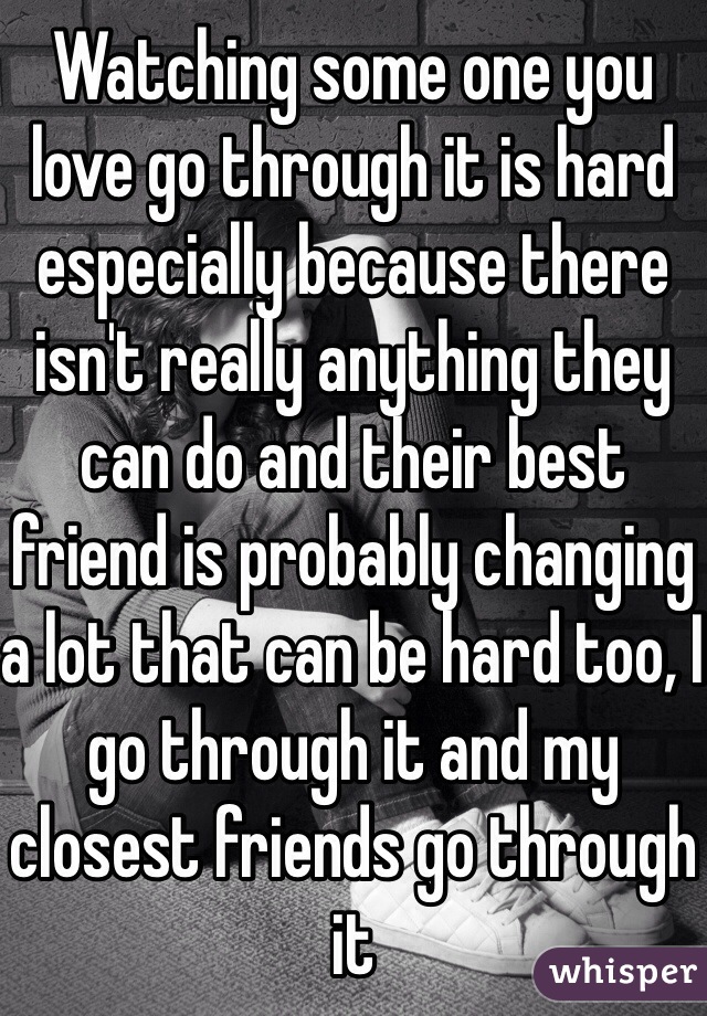 Watching some one you love go through it is hard especially because there isn't really anything they can do and their best friend is probably changing a lot that can be hard too, I go through it and my closest friends go through it