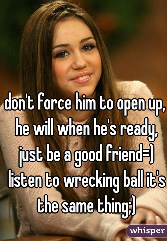 don't force him to open up, he will when he's ready, just be a good friend=) listen to wrecking ball it's the same thing;)