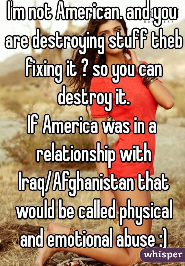 I'm not American. and you are destroying stuff theb fixing it ? so you can destroy it.
If America was in a relationship with Iraq/Afghanistan that would be called physical and emotional abuse :)
