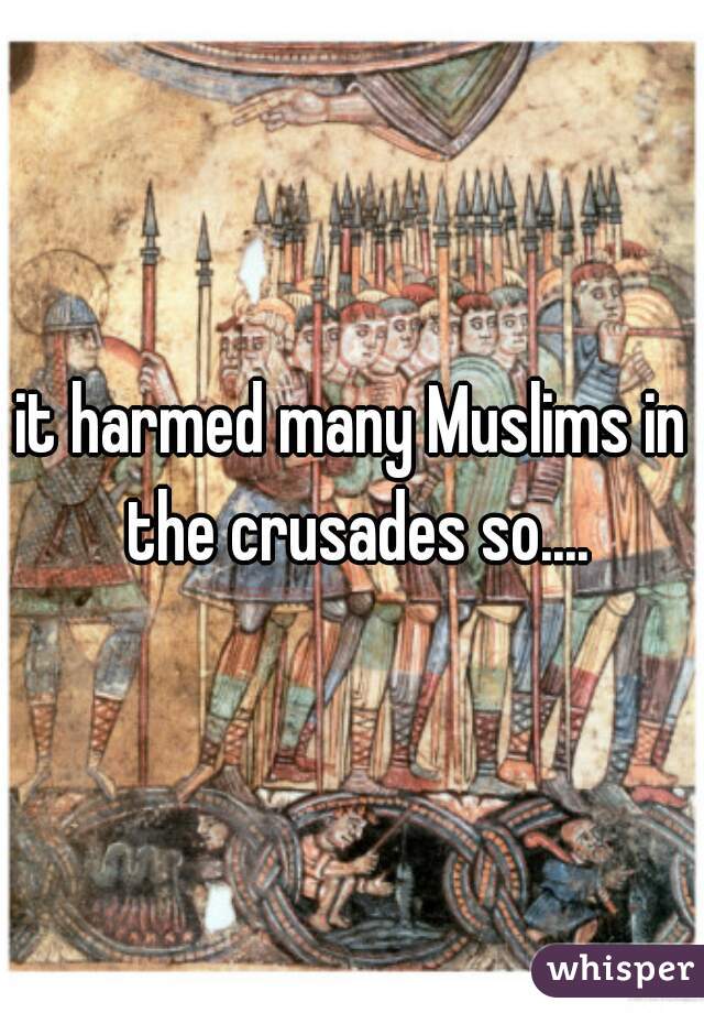 it harmed many Muslims in the crusades so....