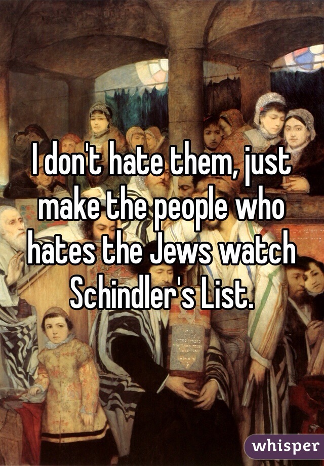 I don't hate them, just make the people who hates the Jews watch Schindler's List. 