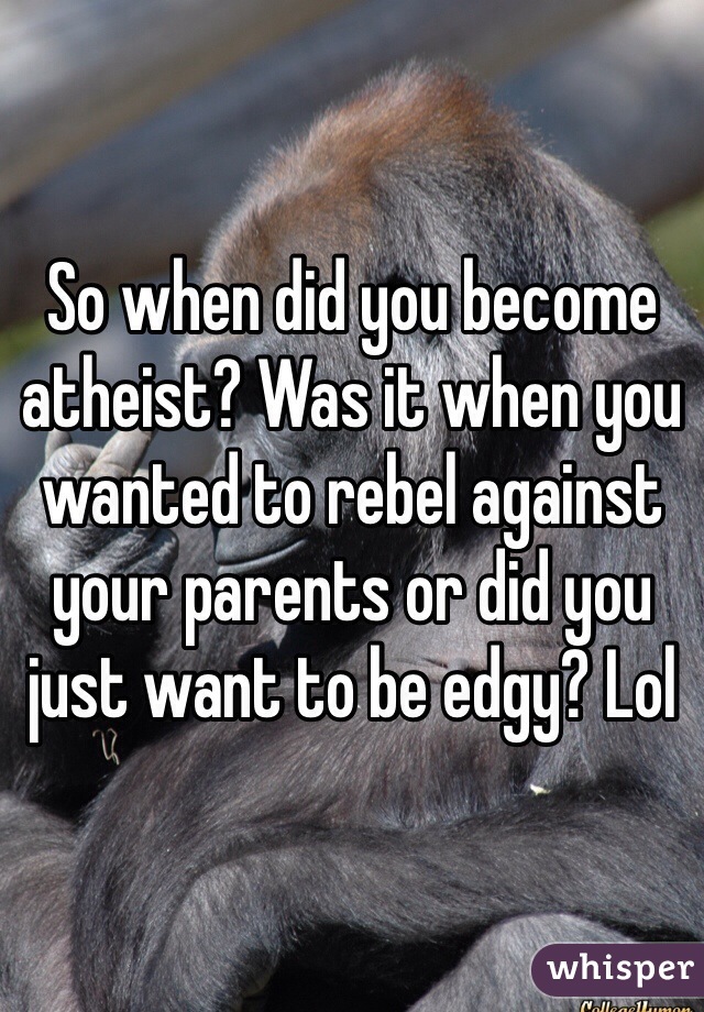 So when did you become atheist? Was it when you wanted to rebel against your parents or did you just want to be edgy? Lol