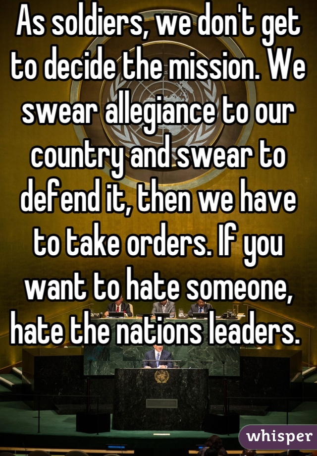 As soldiers, we don't get to decide the mission. We swear allegiance to our country and swear to defend it, then we have  to take orders. If you want to hate someone, hate the nations leaders. 