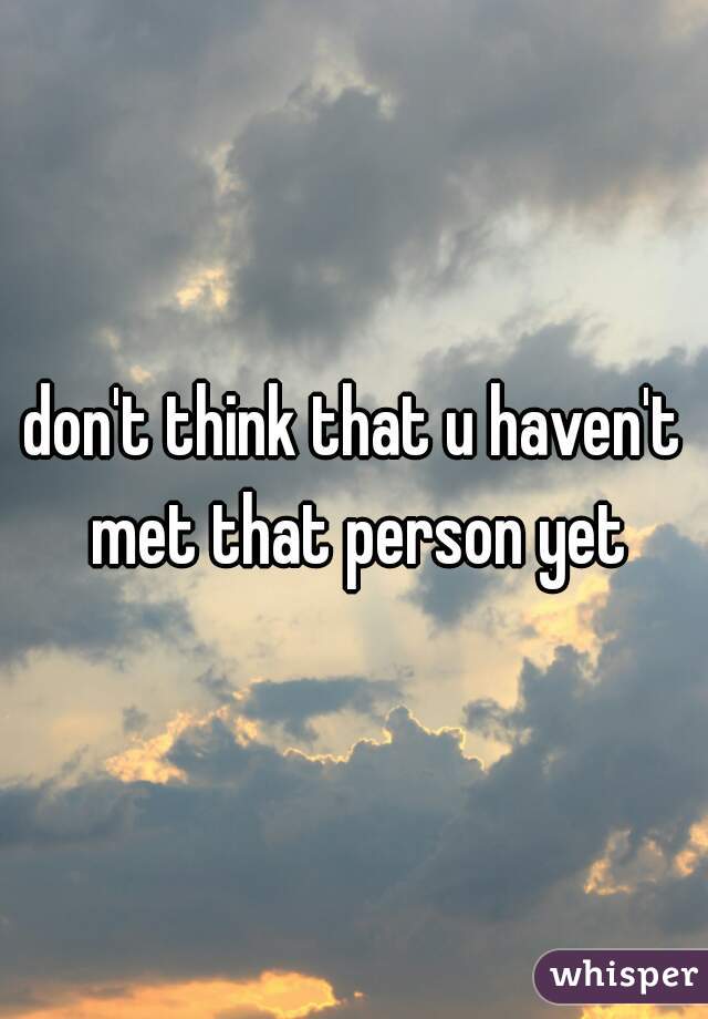don't think that u haven't met that person yet