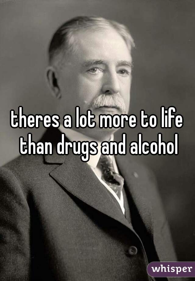 theres a lot more to life than drugs and alcohol
