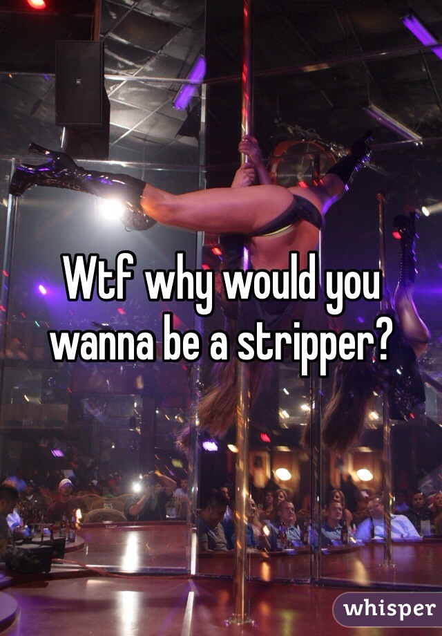 Wtf why would you wanna be a stripper?