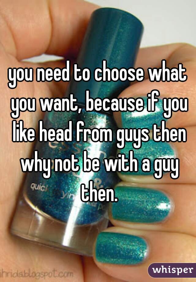 you need to choose what you want, because if you like head from guys then why not be with a guy then.