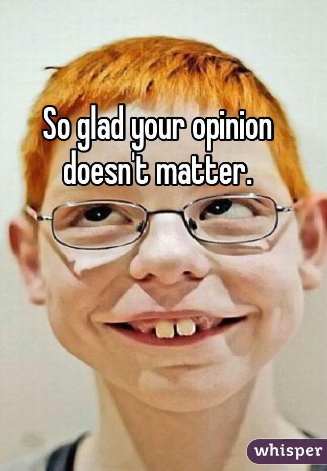 So glad your opinion doesn't matter.