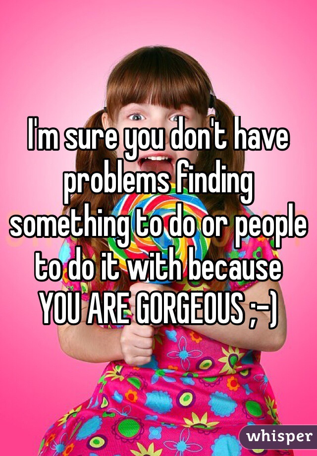 I'm sure you don't have problems finding something to do or people to do it with because
YOU ARE GORGEOUS ;-)
