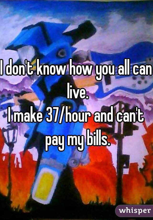 I don't know how you all can live.
I make 37/hour and can't pay my bills.
