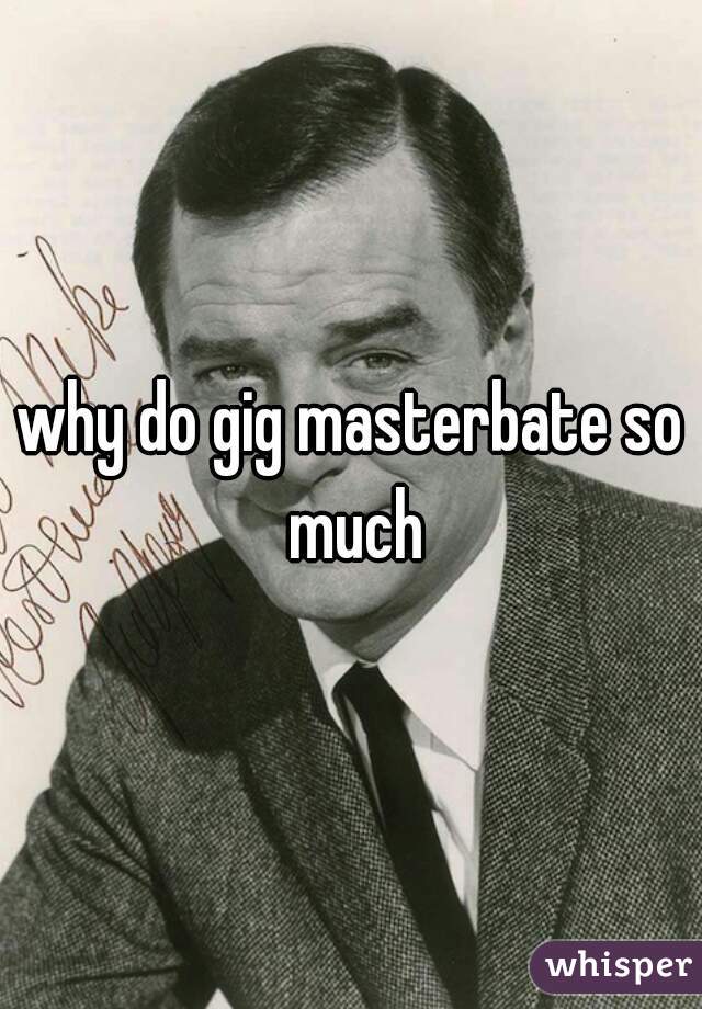 why do gig masterbate so much