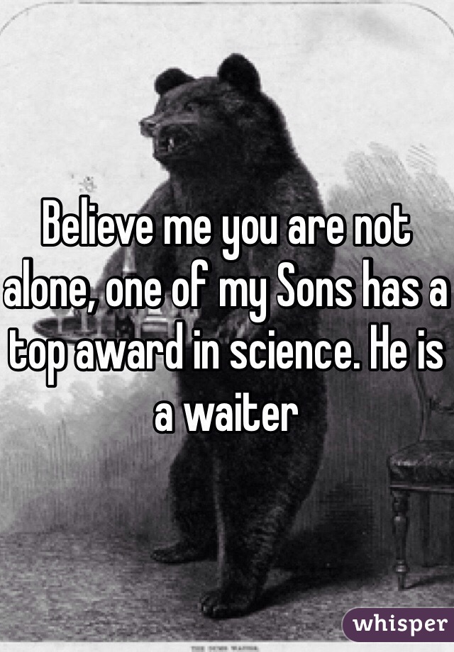 Believe me you are not alone, one of my Sons has a top award in science. He is a waiter 