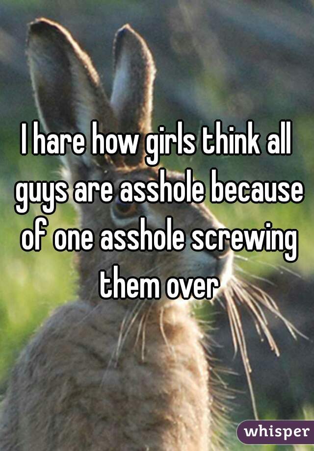I hare how girls think all guys are asshole because of one asshole screwing them over