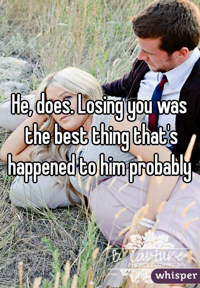 He, does. Losing you was the best thing that's happened to him probably 