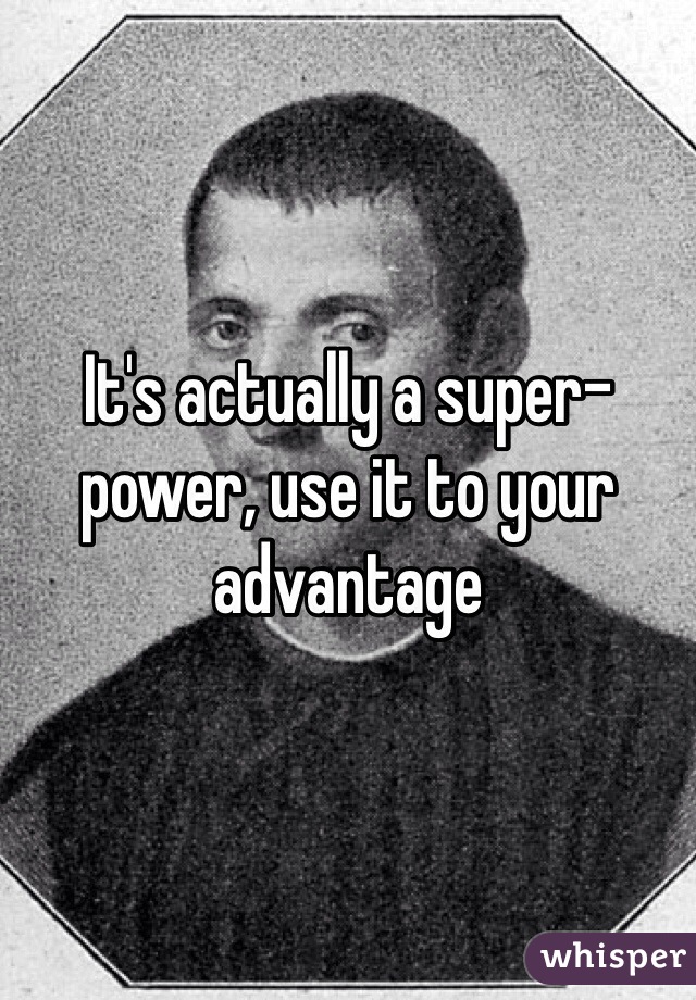 It's actually a super-power, use it to your advantage