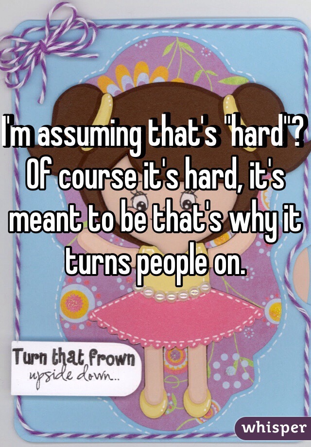 I'm assuming that's "hard"? Of course it's hard, it's meant to be that's why it turns people on. 