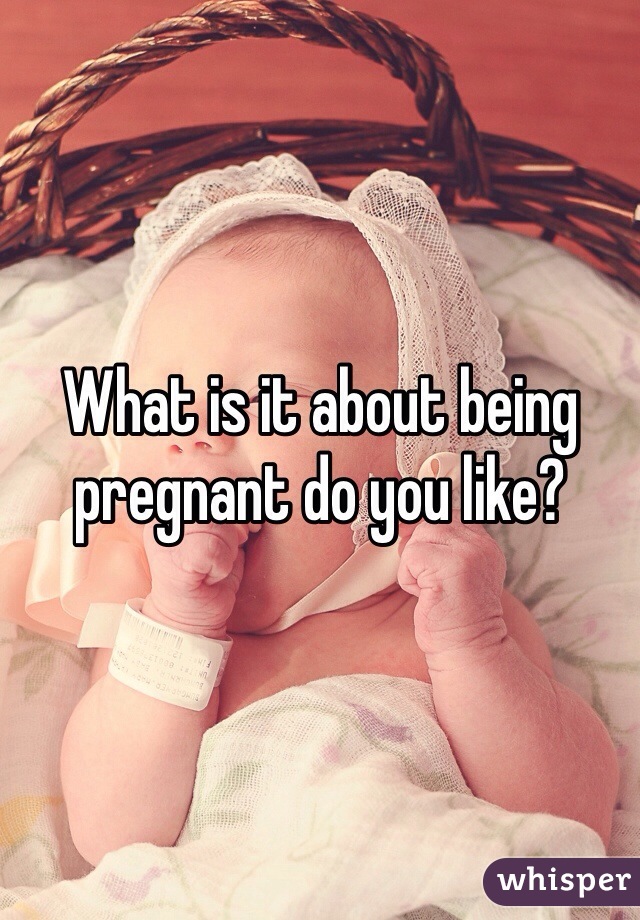 What is it about being pregnant do you like?