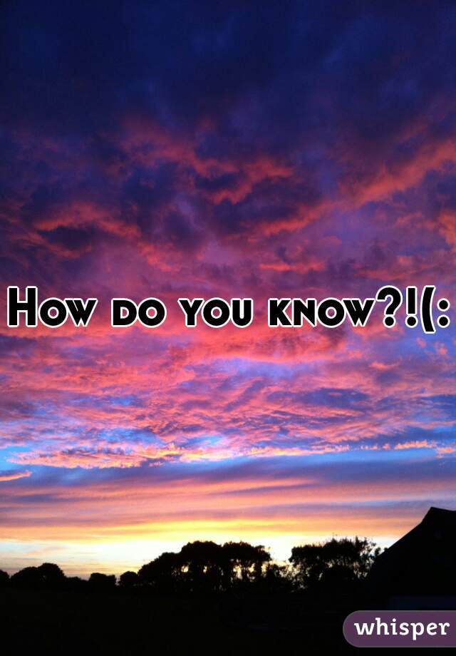 How do you know?!(: