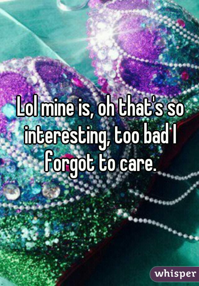  Lol mine is, oh that's so interesting, too bad I forgot to care.