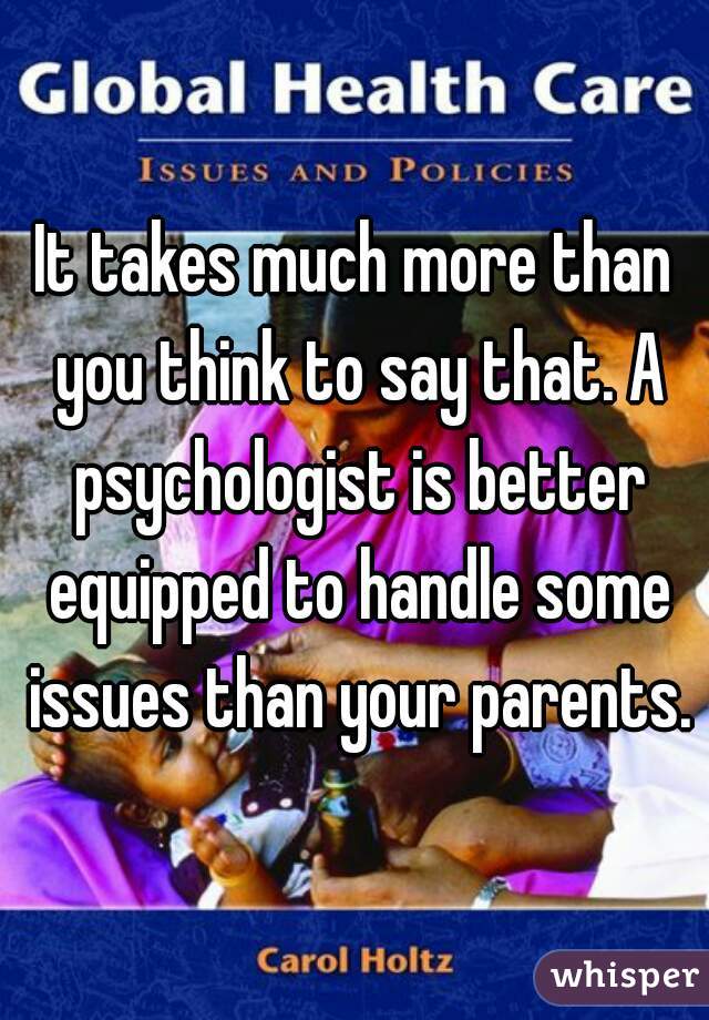 It takes much more than you think to say that. A psychologist is better equipped to handle some issues than your parents.