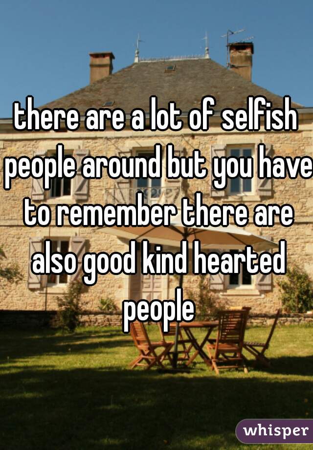 there are a lot of selfish people around but you have to remember there are also good kind hearted people