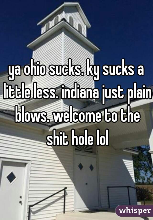 ya ohio sucks. ky sucks a little less. indiana just plain blows. welcome to the shit hole lol