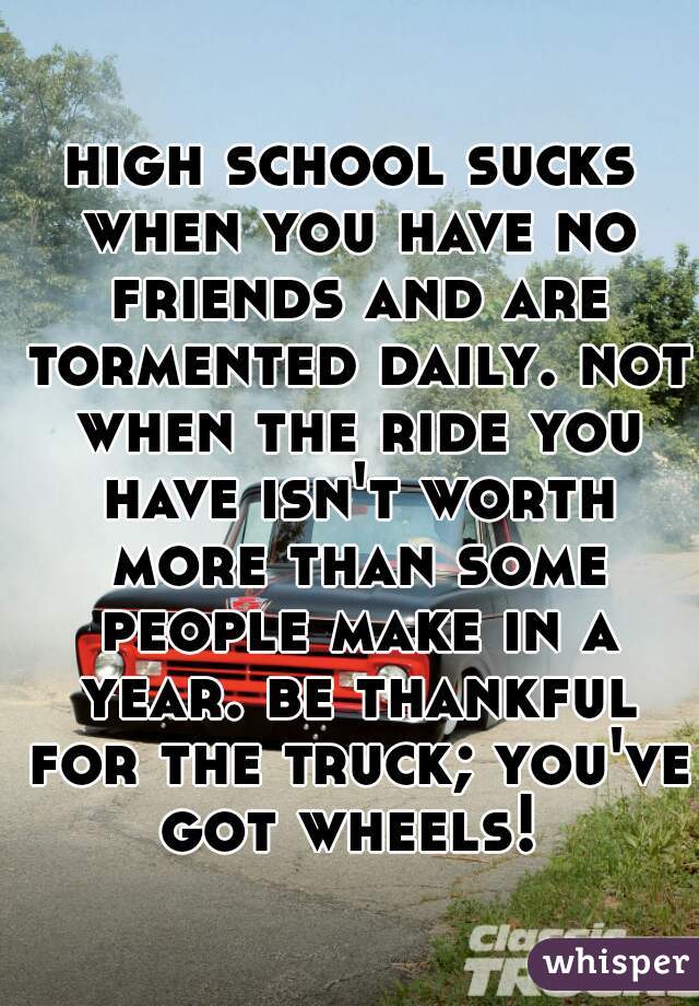 high school sucks when you have no friends and are tormented daily. not when the ride you have isn't worth more than some people make in a year. be thankful for the truck; you've got wheels! 