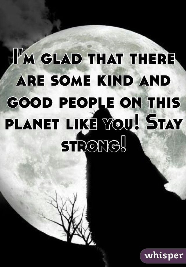 I'm glad that there are some kind and good people on this planet like you! Stay strong!