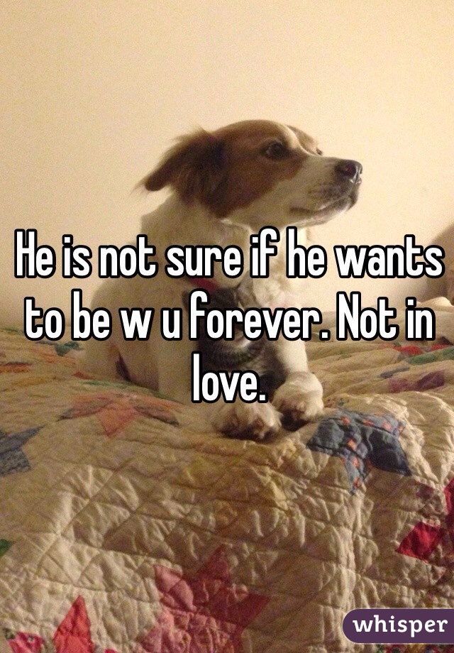 He is not sure if he wants to be w u forever. Not in love.