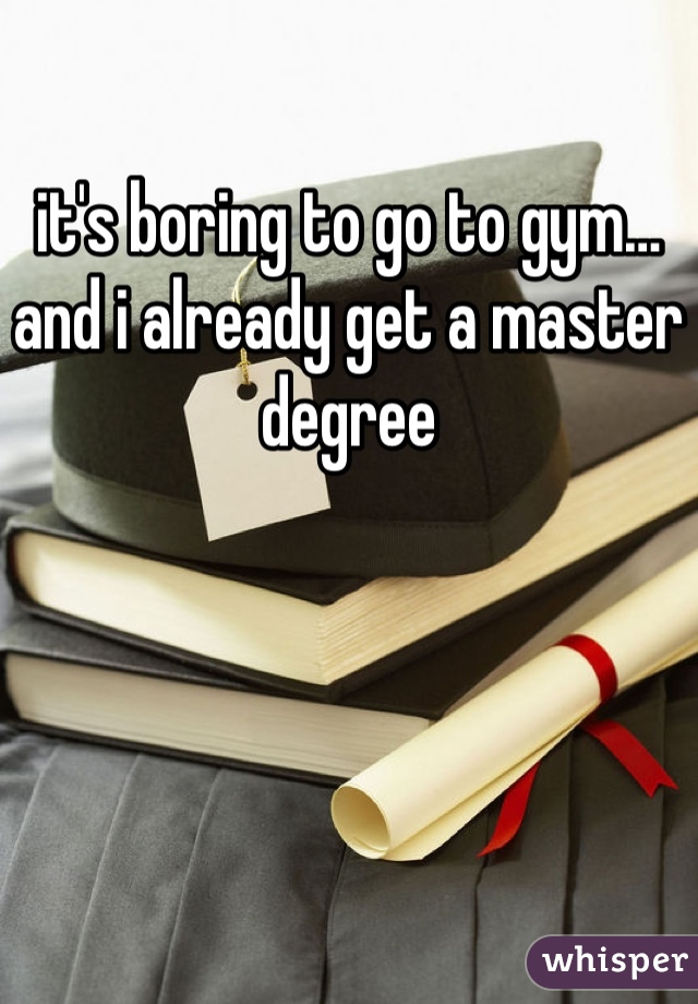 it's boring to go to gym… and i already get a master degree