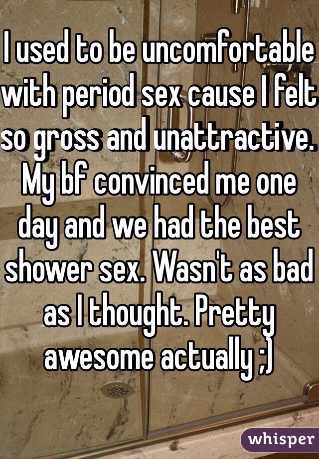 I used to be uncomfortable with period sex cause I felt so gross and unattractive. My bf convinced me one day and we had the best shower sex. Wasn't as bad as I thought. Pretty awesome actually ;)