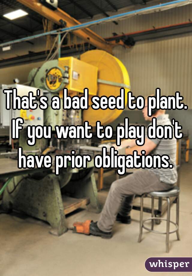 That's a bad seed to plant. If you want to play don't have prior obligations. 