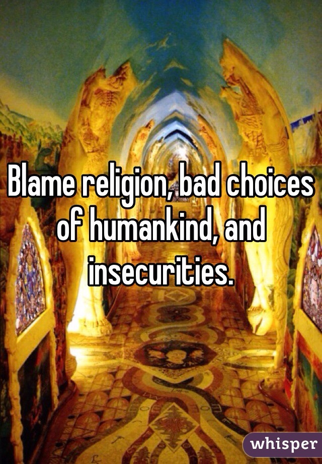 Blame religion, bad choices of humankind, and insecurities. 