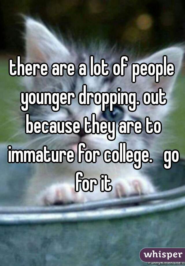 there are a lot of people younger dropping. out because they are to immature for college.   go for it