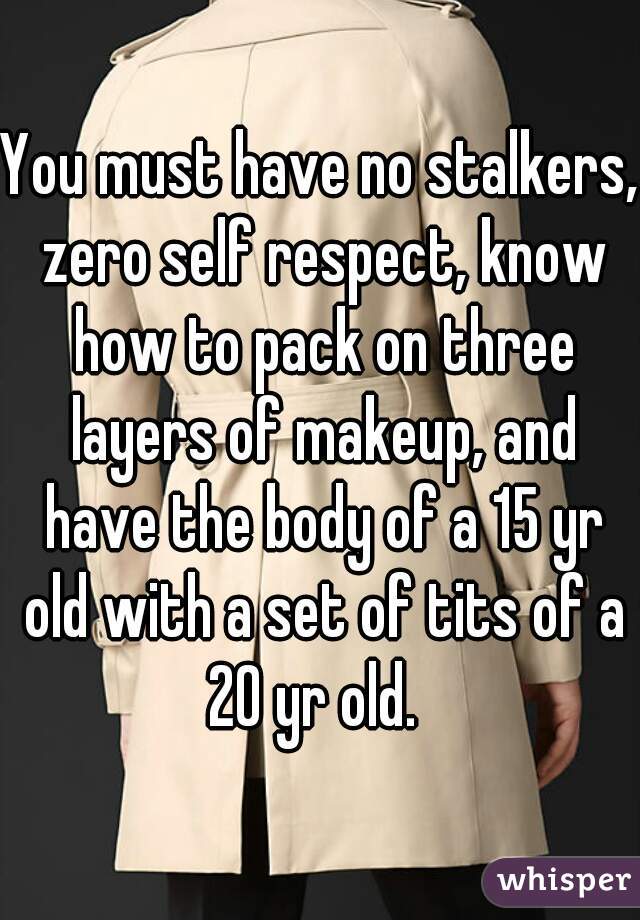 You must have no stalkers, zero self respect, know how to pack on three layers of makeup, and have the body of a 15 yr old with a set of tits of a 20 yr old.  