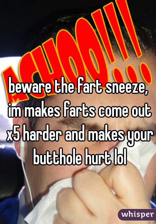 beware the fart sneeze, im makes farts come out x5 harder and makes your butthole hurt lol