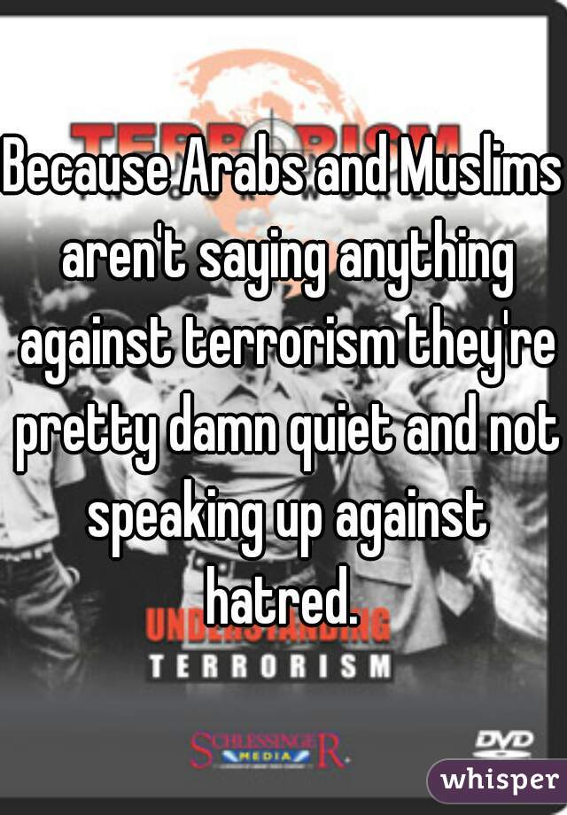Because Arabs and Muslims aren't saying anything against terrorism they're pretty damn quiet and not speaking up against hatred. 