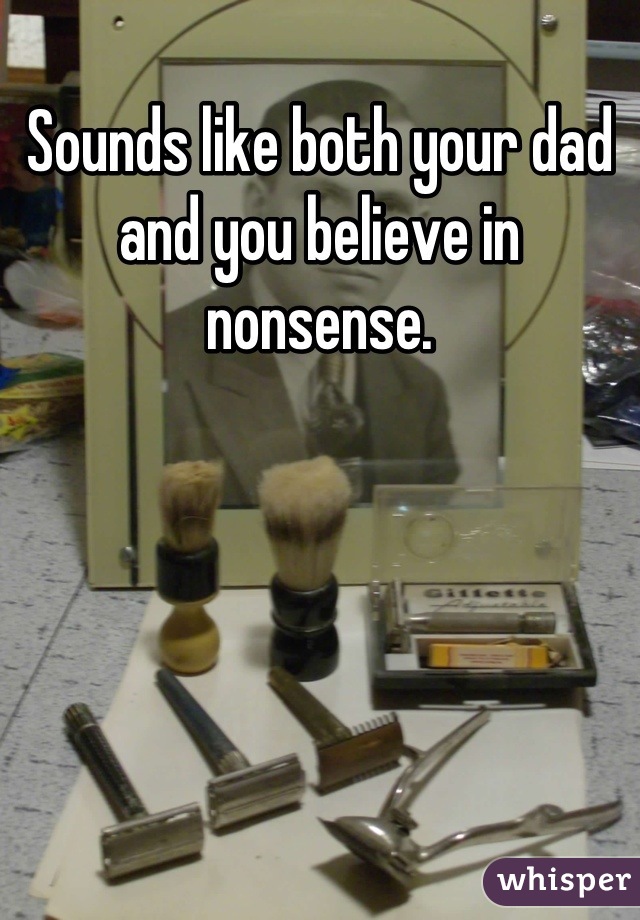 Sounds like both your dad and you believe in nonsense.
