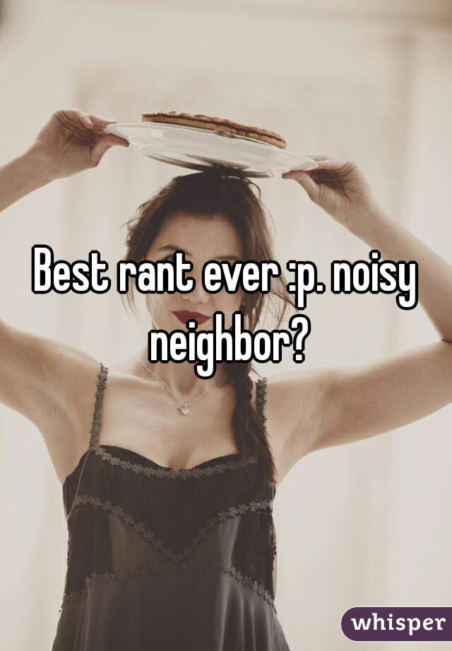 Best rant ever :p. noisy neighbor?